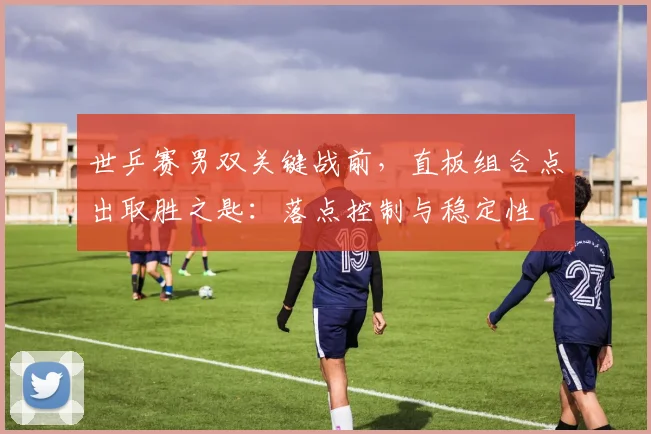 世乒赛男双关键战前，直板组合点出取胜之匙：落点控制与稳定性