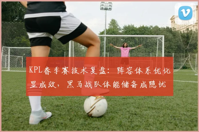 KPL春季赛技术复盘：阵容体系优化显成效，黑马战队体能储备成隐忧
