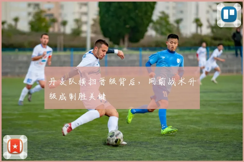 丹麦队横扫晋级背后，网前战术升级成制胜关键