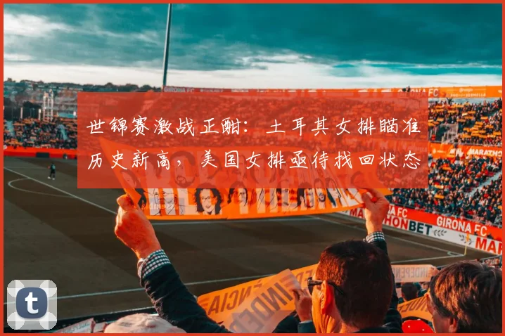 世锦赛激战正酣：土耳其女排瞄准历史新高，美国女排亟待找回状态