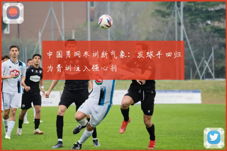 中国男网冬训新气象：发球手回归为青训注入强心剂