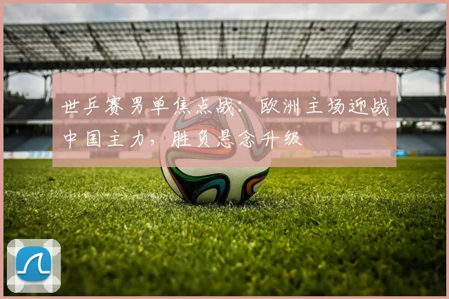 世乒赛男单焦点战：欧洲主场迎战中国主力，胜负悬念升级