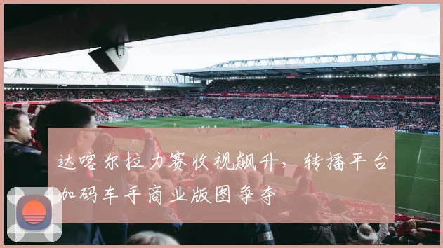 达喀尔拉力赛收视飙升，转播平台加码车手商业版图争夺