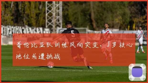 哥伦比亚队训练风向突变，J罗核心地位或遭挑战