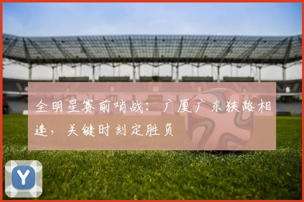 全明星赛前哨战：广厦广东狭路相逢，关键时刻定胜负