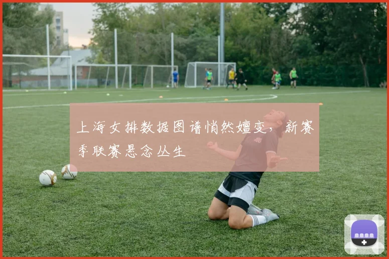 上海女排数据图谱悄然嬗变，新赛季联赛悬念丛生