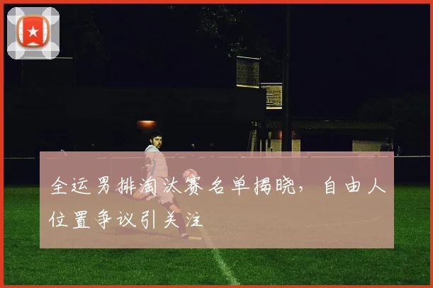 全运男排淘汰赛名单揭晓，自由人位置争议引关注