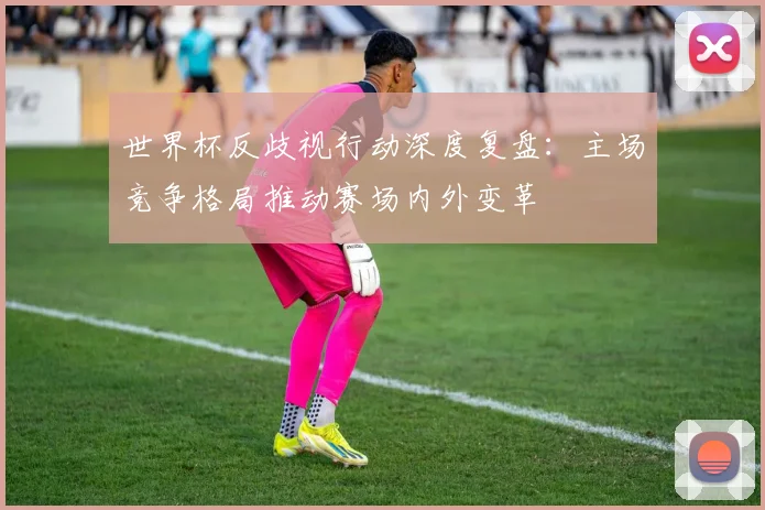 世界杯反歧视行动深度复盘：主场竞争格局推动赛场内外变革