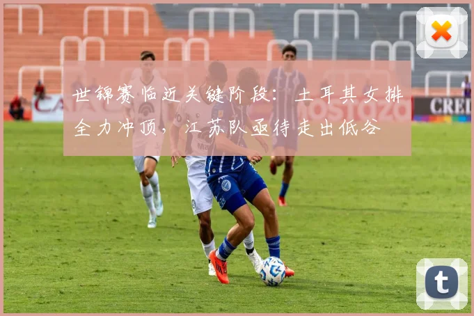 世锦赛临近关键阶段：土耳其女排全力冲顶，江苏队亟待走出低谷