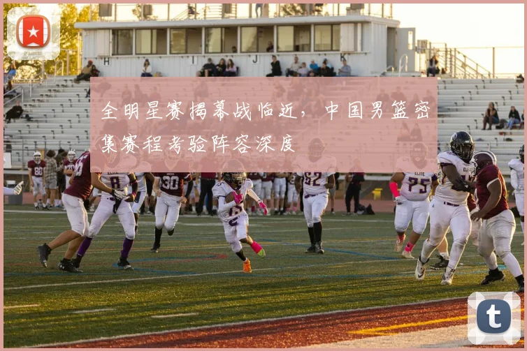 全明星赛揭幕战临近，中国男篮密集赛程考验阵容深度