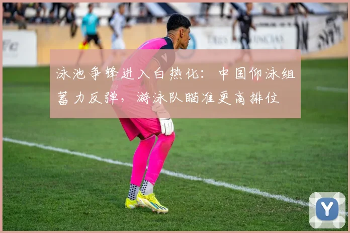 泳池争锋进入白热化：中国仰泳组蓄力反弹，游泳队瞄准更高排位