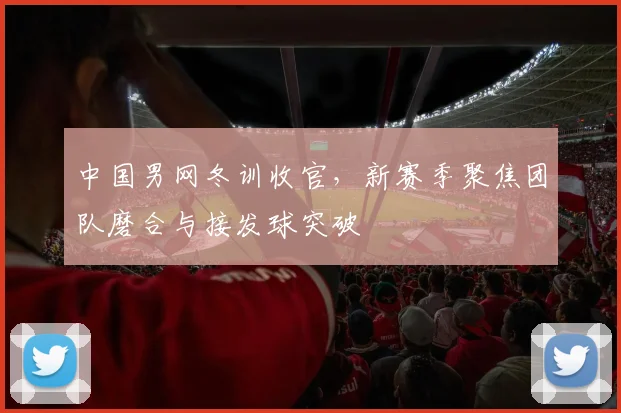 中国男网冬训收官，新赛季聚焦团队磨合与接发球突破