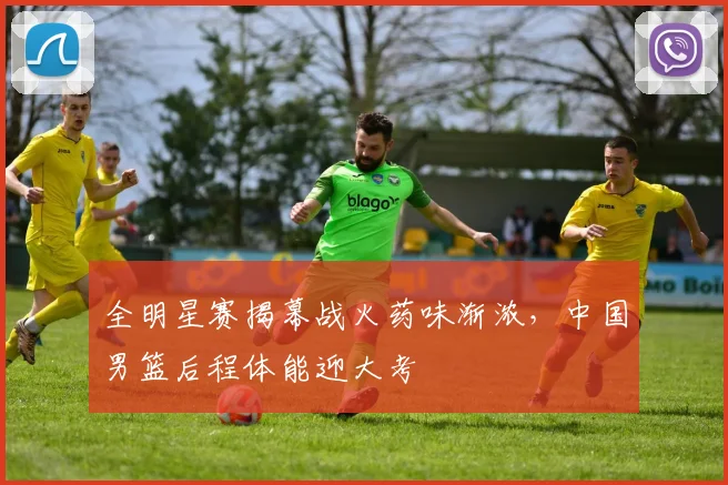 全明星赛揭幕战火药味渐浓，中国男篮后程体能迎大考