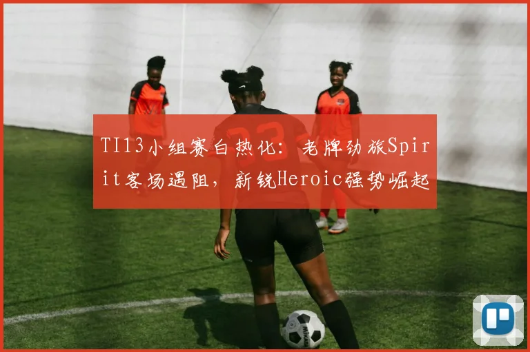 TI13小组赛白热化：老牌劲旅Spirit客场遇阻，新锐Heroic强势崛起
