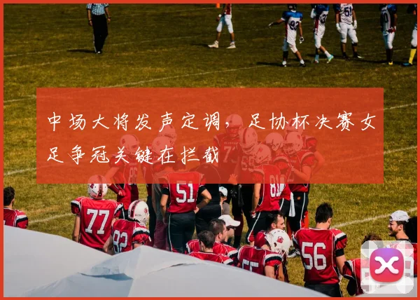 中场大将发声定调，足协杯决赛女足争冠关键在拦截