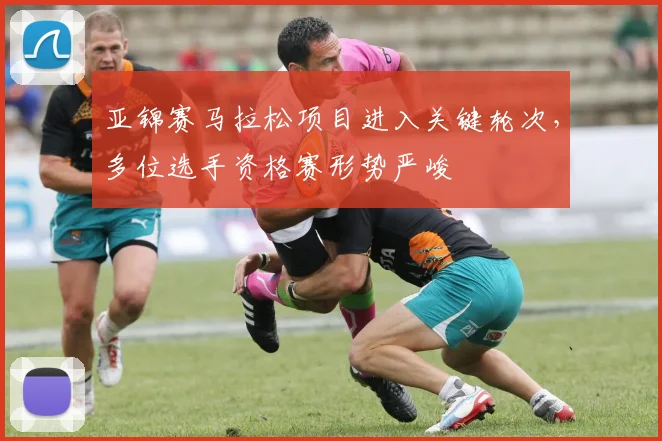 亚锦赛马拉松项目进入关键轮次，多位选手资格赛形势严峻
