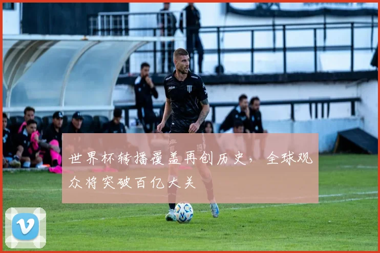 世界杯转播覆盖再创历史，全球观众将突破百亿大关