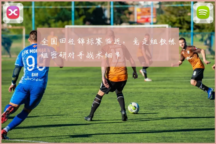 全国田径锦标赛临近，竞走组教练组密研对手战术细节