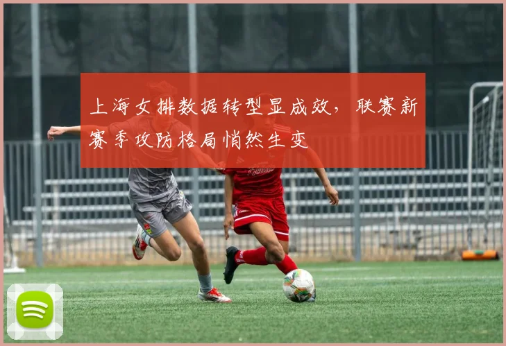 上海女排数据转型显成效，联赛新赛季攻防格局悄然生变