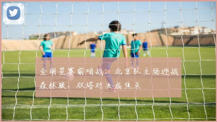 全明星赛前哨战：北京队主场迎战森林狼，双塔对决成焦点