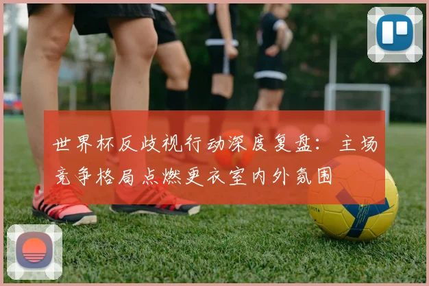世界杯反歧视行动深度复盘：主场竞争格局点燃更衣室内外氛围
