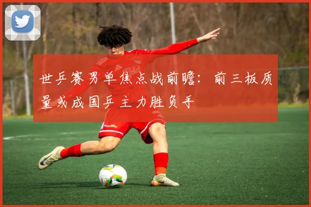 世乒赛男单焦点战前瞻：前三板质量或成国乒主力胜负手