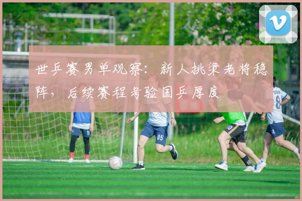 世乒赛男单观察：新人挑梁老将稳阵，后续赛程考验国乒厚度
