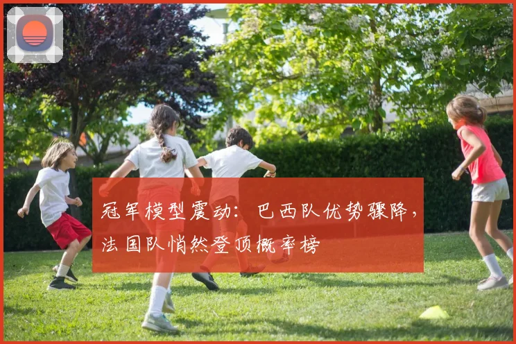 冠军模型震动：巴西队优势骤降，法国队悄然登顶概率榜