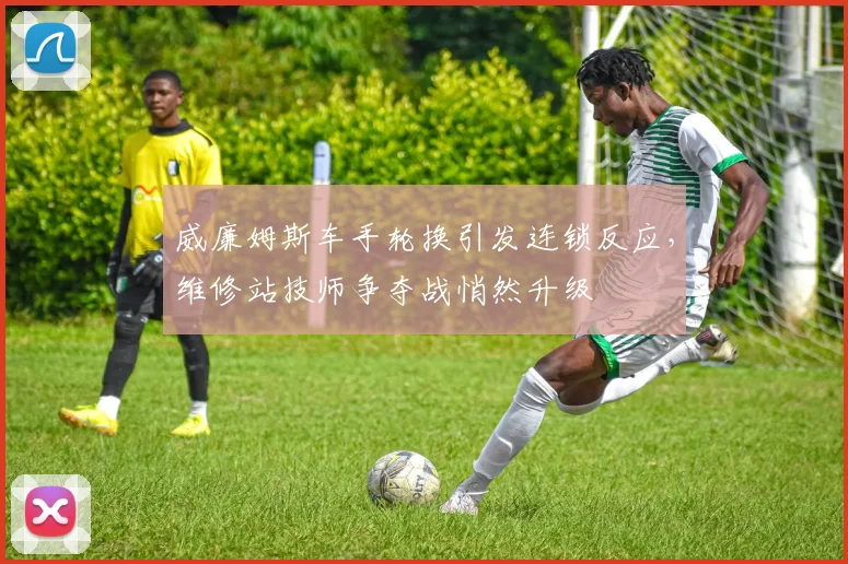 威廉姆斯车手轮换引发连锁反应，维修站技师争夺战悄然升级