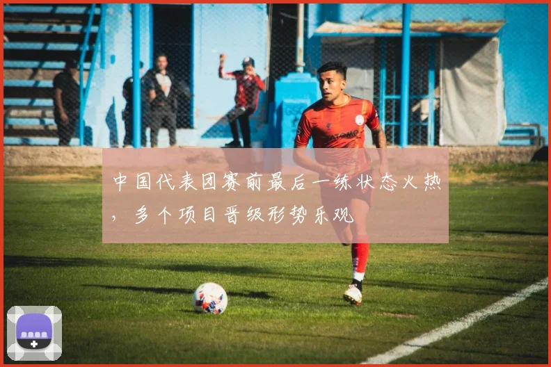 中国代表团赛前最后一练状态火热，多个项目晋级形势乐观